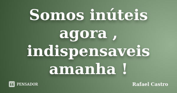 Somos inúteis agora , indispensaveis amanha !... Frase de Rafael Castro.