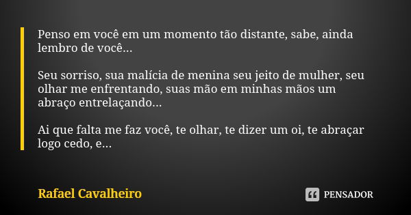 Penso em você em um momento tão distante, sabe, ainda lembro de você... Seu sorriso, sua malícia de menina seu jeito de mulher, seu olhar me enfrentando, suas m... Frase de Rafael Cavalheiro.