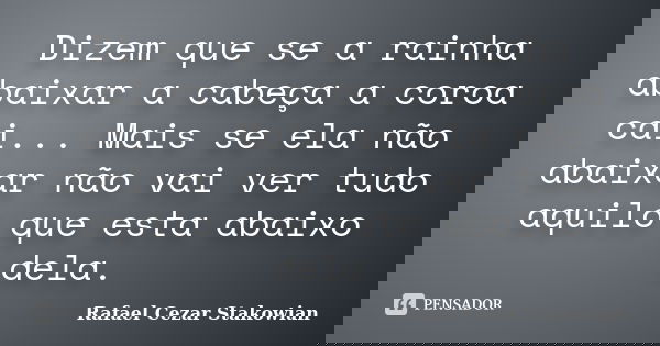 Dizem que se a rainha abaixar a cabeça a coroa cai... Mais se ela não abaixar não vai ver tudo aquilo que esta abaixo dela.... Frase de Rafael Cezar Stakowian.