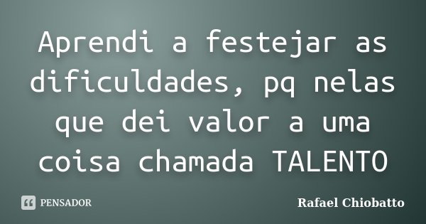 Aprendi a festejar as dificuldades, pq nelas que dei valor a uma coisa chamada TALENTO... Frase de Rafael Chiobatto.