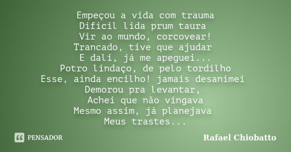 Empeçou a vida com trauma Difícil lida prum taura Vir ao mundo, corcovear! Trancado, tive que ajudar E dali, já me apeguei... Potro lindaço, de pelo tordilho Es... Frase de Rafael Chiobatto.