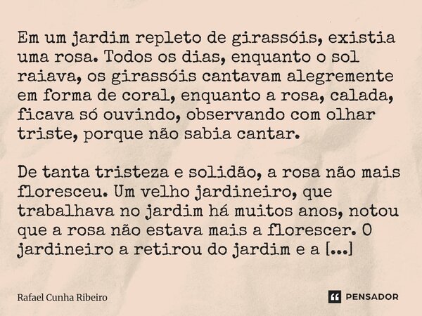 Em um jardim repleto de girassóis, existia uma rosa. Todos os dias, enquanto o sol raiava, os girassóis cantavam alegremente em forma de coral, enquanto a rosa... Frase de Rafael Cunha Ribeiro.
