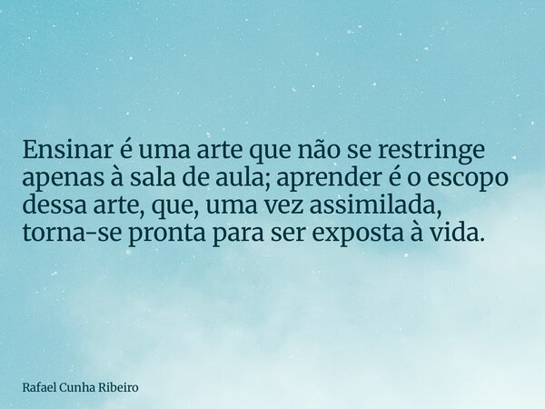 Ensinar é uma arte que não se restringe apenas à sala de aula; aprender é o escopo dessa arte, que, uma vez assimilada, torna-se pronta para ser exposta à vida.... Frase de Rafael Cunha Ribeiro.