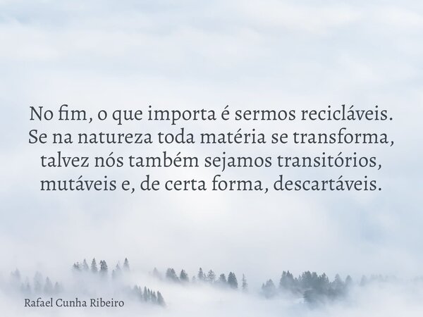 No fim, o que importa é sermos recicláveis. Se na natureza toda matéria se transforma, talvez nós também sejamos transitórios, mutáveis e, de certa forma, desca... Frase de Rafael Cunha Ribeiro.