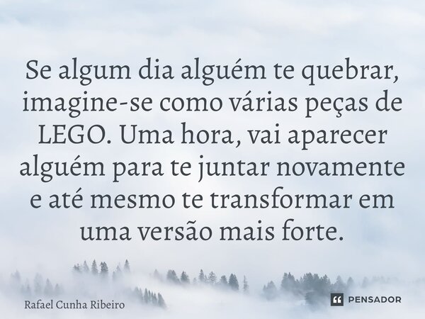 ⁠Se algum dia alguém te quebrar, imagine-se como várias peças de LEGO. Uma hora, vai aparecer alguém para te juntar novamente e até mesmo te transformar em uma ... Frase de Rafael Cunha Ribeiro.