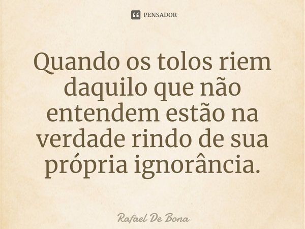 Quando os tolos riem d⁠aquilo que não entendem estão na verdade rindo de sua própria ignorância.... Frase de Rafael De Bona.
