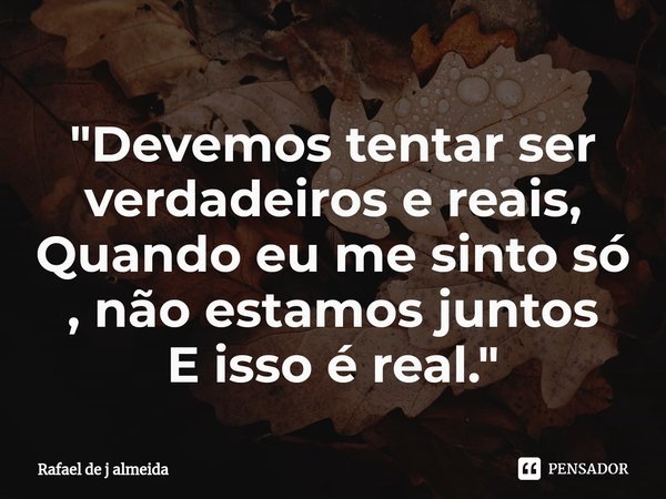 ⁠"Devemos tentar ser verdadeiros e reais,
Quando eu me sinto só , não estamos juntos
E isso é real. "... Frase de Rafael de j almeida.