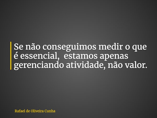 Se não conseguimos medir o que é essencial, estamos apenas gerenciando atividade, não valor.... Frase de Rafael de Oliveira Cunha.