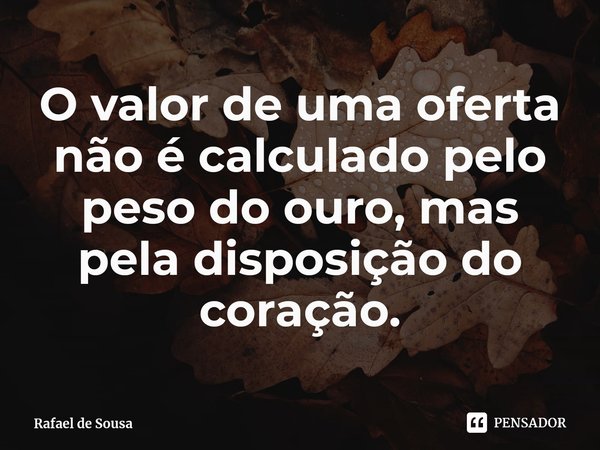 ⁠O valor de uma oferta não é calculado pelo peso do ouro, mas pela disposição do coração.... Frase de Rafael de Sousa.