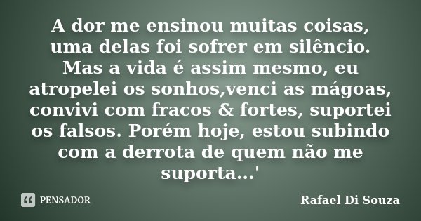 A dor me ensinou muitas coisas, uma delas foi sofrer em silêncio. Mas a vida é assim mesmo, eu atropelei os sonhos,venci as mágoas, convivi com fracos & for... Frase de Rafael Di Souza.