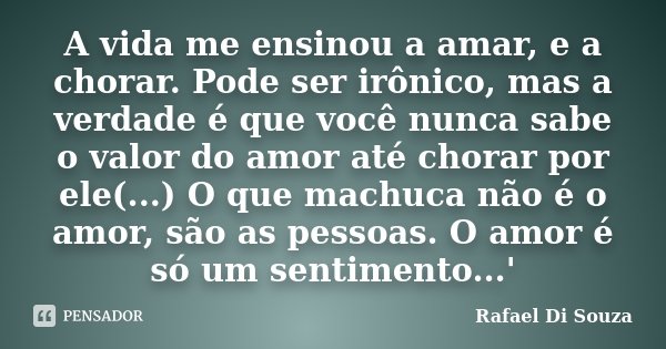 A vida me ensinou a amar, e a chorar. Pode ser irônico, mas a verdade é que você nunca sabe o valor do amor até chorar por ele(...) O que machuca não é o amor, ... Frase de Rafael Di Souza.