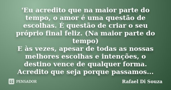 'Eu acredito que na maior parte do tempo, o amor é uma questão de escolhas. É questão de criar o seu próprio final feliz. (Na maior parte do tempo) E às vezes, ... Frase de Rafael Di Souza.