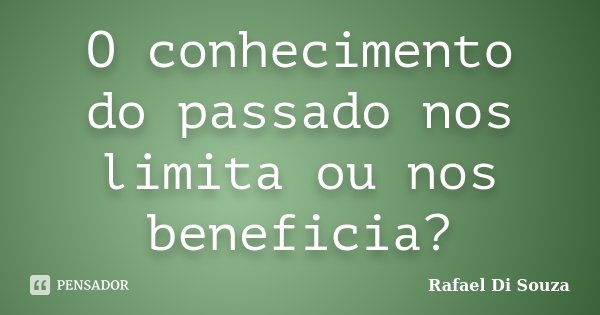 O conhecimento do passado nos limita ou nos beneficia?... Frase de Rafael Di Souza.