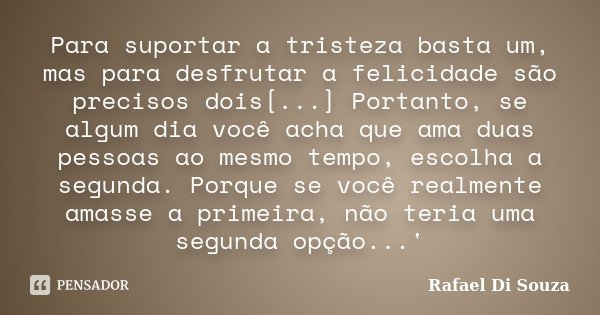 Para suportar a tristeza basta um, mas para desfrutar a felicidade são precisos dois[...] Portanto, se algum dia você acha que ama duas pessoas ao mesmo tempo, ... Frase de Rafael Di Souza.