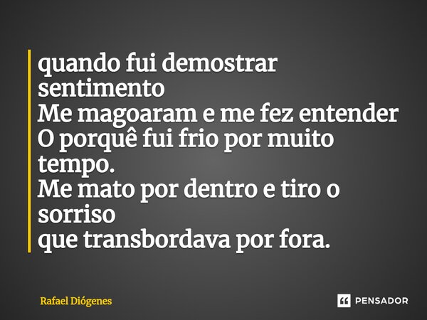 quando fui demostrar sentimento Me magoaram e me fez entender O porquê fui frio por muito tempo. Me mato por dentro e tiro o sorriso que transbordava por fora.... Frase de Rafael Diógenes.