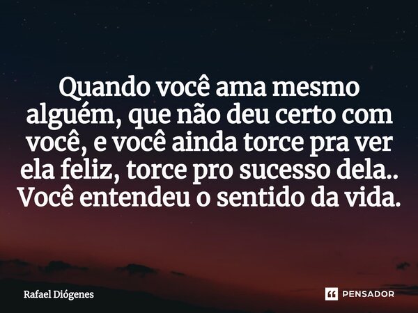 Quando você ama mesmo alguém, que não deu certo com você, e você ainda torce pra ver ela feliz, torce pro sucesso dela.. Você entendeu o sentido da vida.... Frase de Rafael Diógenes.
