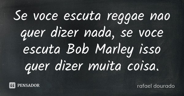 Se voce escuta reggae nao quer dizer nada, se voce escuta Bob Marley isso quer dizer muita coisa.... Frase de Rafael dourado.