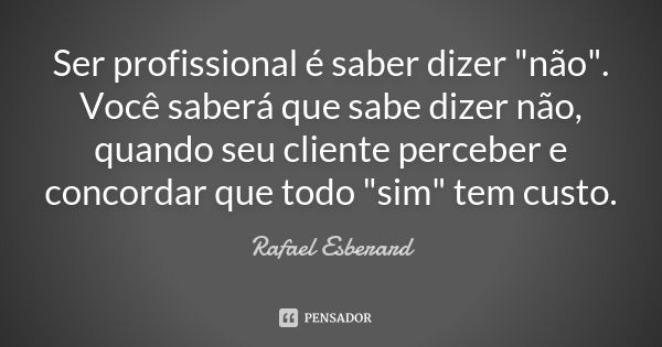 Ser profissional é saber dizer "não". Você saberá que sabe dizer não, quando seu cliente perceber e concordar que todo "sim" tem custo.... Frase de Rafael Esberard.