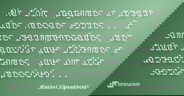 No fim, pagamos o preço dos nossos erros... E somos recompensados, por tudo aquilo que fizemos e acreditamos, que um dia seria possível...... Frase de Rafael Espadaroti.