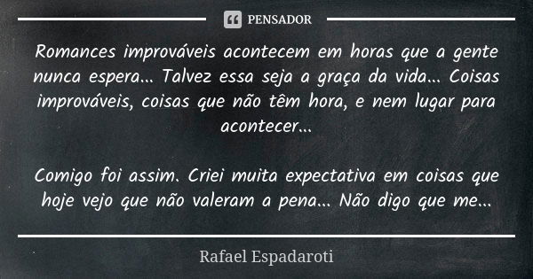 Romances improváveis acontecem em horas que a gente nunca espera... Talvez essa seja a graça da vida... Coisas improváveis, coisas que não têm hora, e nem lugar... Frase de Rafael Espadaroti.