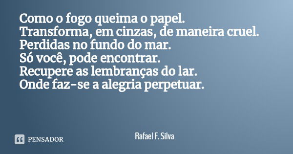 Como o fogo queima o papel.
Transforma, em cinzas, de maneira cruel. Perdidas no fundo do mar.
Só você, pode encontrar. Recupere as lembranças do lar.
Onde faz-... Frase de Rafael F. Silva.