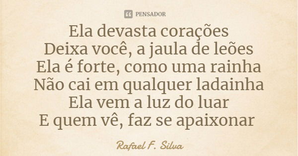Ela devasta corações
Deixa você, a jaula de leões
Ela é forte, como uma rainha
Não cai em qualquer ladainha
Ela vem a luz do luar
E quem vê, faz se apaixonar... Frase de Rafael F. Silva.