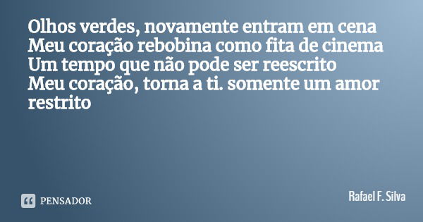 Olhos verdes, novamente entram em cena
Meu coração rebobina como fita de cinema
Um tempo que não pode ser reescrito
Meu coração, torna a ti. somente um amor res... Frase de Rafael F. Silva.
