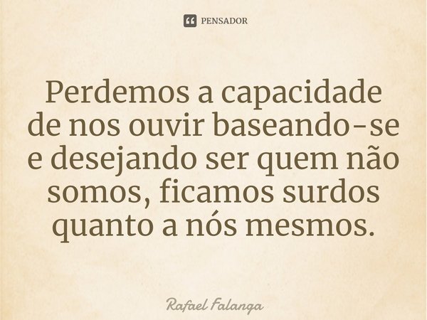 ⁠Perdemos a capacidade de nos ouvir baseando-se e desejando ser quem não somos, ficamos surdos quanto a nós mesmos.... Frase de Rafael Falanga.