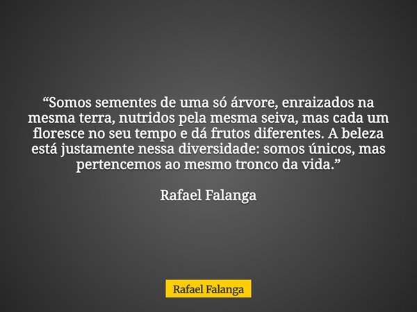 “Somos sementes de uma só árvore, enraizados na mesma terra, nutridos pela mesma seiva, mas cada um floresce no seu tempo e dá frutos diferentes. A beleza está ... Frase de Rafael Falanga.