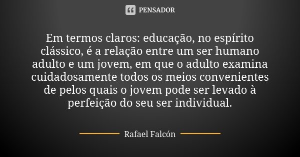 Em termos claros: educação, no espírito clássico, é a relação entre um ser humano adulto e um jovem, em que o adulto examina cuidadosamente todos os meios conve... Frase de Rafael Falcón.