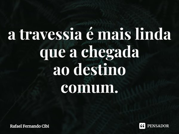 ⁠a travessia é mais linda que a chegada ao destino comum.... Frase de Rafael Fernando Cibi.