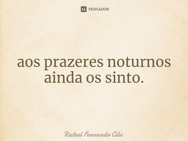 ⁠aos prazeres noturnos ainda os sinto.... Frase de Rafael Fernando Cibi.