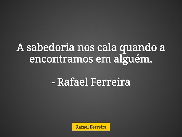 A sabedoria nos cala quando a encontramos em alguém. - Rafael Ferreira... Frase de Rafael Ferreira.