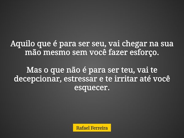 Aquilo que é para ser seu, vai chegar na sua mão mesmo sem você fazer esforço. Mas o que não é para ser teu, vai te decepcionar, estressar e te irritar até você... Frase de Rafael Ferreira.
