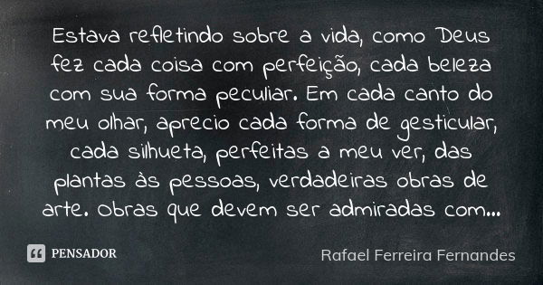 Estava refletindo sobre a vida, como Deus fez cada coisa com perfeição, cada beleza com sua forma peculiar. Em cada canto do meu olhar, aprecio cada forma de ge... Frase de Rafael Ferreira Fernandes.