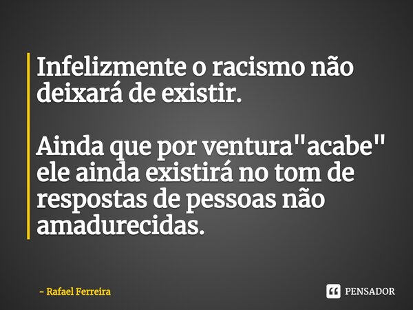 ⁠Infelizmente o racismo não deixará de existir. Ainda que por ventura "acabe" ele ainda existirá no tom de respostas de pessoas não amadurecidas.... Frase de Rafael Ferreira.