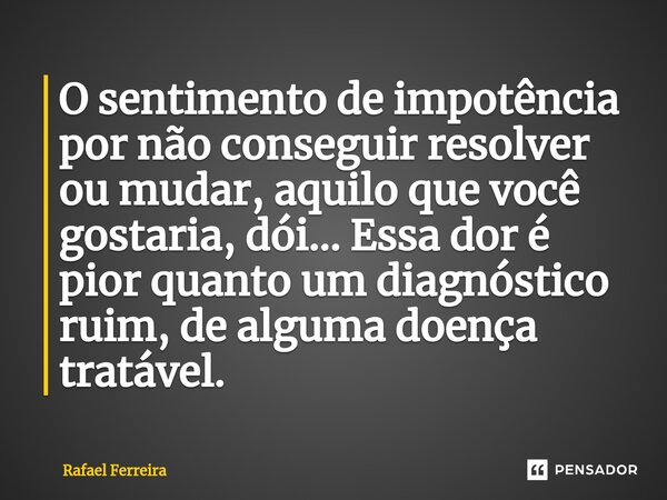 ⁠O sentimento de impotência por não conseguir resolver ou mudar, aquilo que você gostaria, dói... Essa dor é pior quanto um diagnóstico ruim, de alguma doença t... Frase de Rafael Ferreira.
