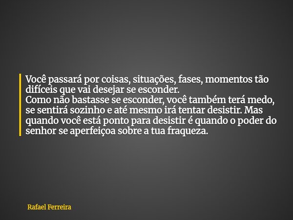 Você passará por coisas, situações, fases, momentos tão difíceis que vai desejar se esconder. Como não bastasse se esconder, você também terá medo, se sentirá s... Frase de Rafael Ferreira.