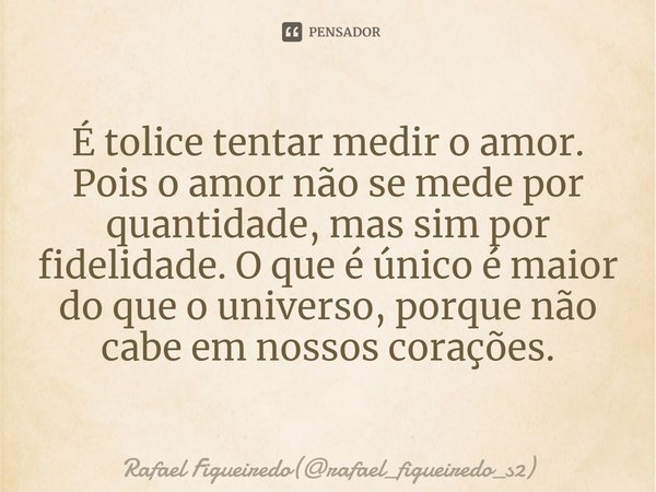 ⁠⁠É tolice tentar medir o amor. Pois o amor não se mede por quantidade, mas sim por fidelidade. O que é único é maior do que o universo, porque não cabe em noss... Frase de Rafael Figueiredo(rafael_figueiredo_s2).
