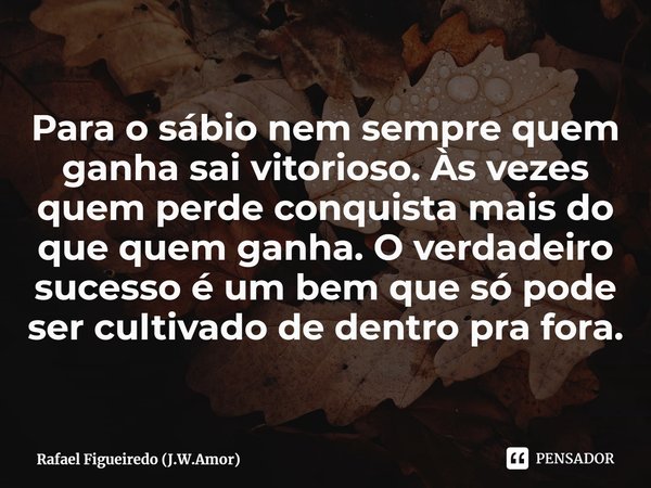 ⁠Para o sábio nem sempre quem ganha sai vitorioso. Às vezes quem perde conquista mais do que quem ganha. O verdadeiro sucesso é um bem que só pode ser cultivado... Frase de Rafael Figueiredo (J.W.Amor).