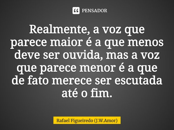 ⁠Realmente, a voz que parece maior é a que menos deve ser ouvida, mas a voz que parece menor é a que de fato merece ser escutada até o fim.... Frase de Rafael Figueiredo (J.W.Amor).