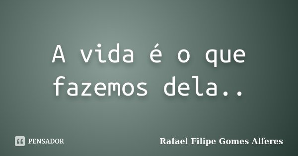 A vida é o que fazemos dela..... Frase de Rafael Filipe Gomes Alferes.