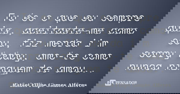 Tu és o que eu sempre quis, aceitaste-me como sou, fiz merda i'm sorry baby, amo-te como nunca ninguem te amou..... Frase de Rafael Filipe Gomes Alferes.