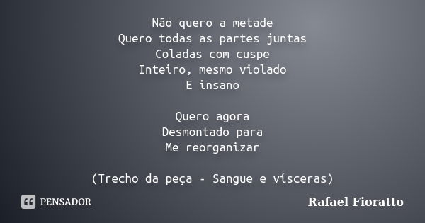 Não quero a metade Quero todas as partes juntas Coladas com cuspe Inteiro, mesmo violado E insano Quero agora Desmontado para Me reorganizar (Trecho da peça - S... Frase de Rafael Fioratto.