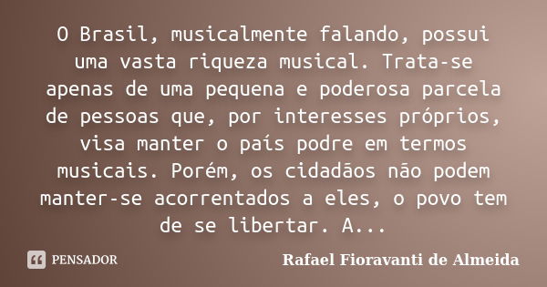 O Brasil, musicalmente falando, possui uma vasta riqueza musical. Trata-se apenas de uma pequena e poderosa parcela de pessoas que, por interesses próprios, vis... Frase de Rafael Fioravanti de Almeida.