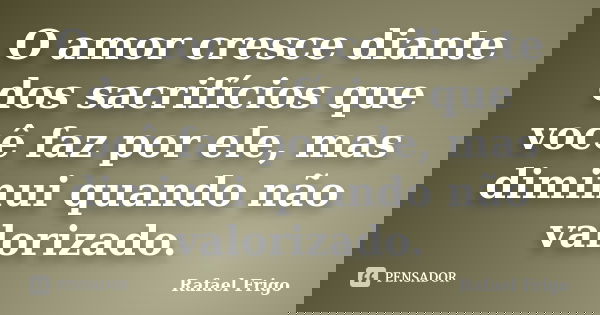 O amor cresce diante dos sacrifícios que você faz por ele, mas diminui quando não valorizado.... Frase de Rafael Frigo.