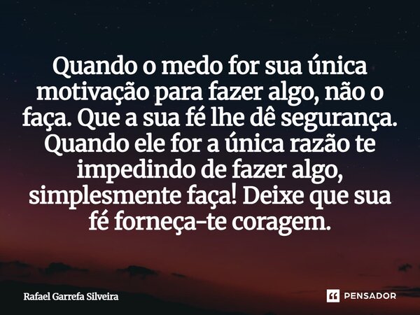 Quando o medo for sua única motivação para fazer algo, não o faça. Que a sua fé lhe dê segurança. Quando ele for a única razão te impedindo de fazer algo, simpl... Frase de Rafael Garrefa Silveira.