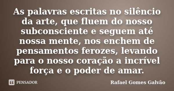 As palavras escritas no silêncio da arte, que fluem do nosso subconsciente e seguem até nossa mente, nos enchem de pensamentos ferozes, levando para o nosso cor... Frase de Rafael Gomes Galvão.