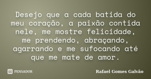 Desejo que a cada batida do meu coração, a paixão contida nele, me mostre felicidade, me prendendo, abraçando, agarrando e me sufocando até que me mate de amor.... Frase de Rafael Gomes Galvão.
