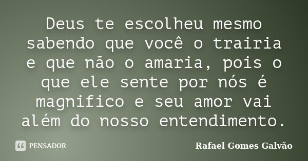 Deus te escolheu mesmo sabendo que você o trairia e que não o amaria, pois o que ele sente por nós é magnifico e seu amor vai além do nosso entendimento.... Frase de Rafael Gomes Galvão.
